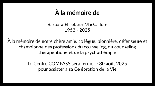 À la mémoire de

Barbara Elizebeth MacCallum
1953 - 2025

À la mémoire de notre chère amie, collègue, pionnière, défenseure et
championne des professions du counseling, du counseling
thérapeutique et de la psychothérapie

Le Centre COMPASS sera fermé le 30 août 2025 pour assister à sa Célébration de la Vie