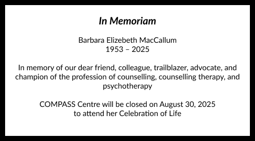 In Memoriam
Barbara Elizebeth MacCallum
1953 - 2025

In memory of our dear friend, colleague, trailblazer, advocate, and
champion of the profession of counselling, counselling therapy, and psychotherapy

COMPASS Centre will be closed on August 30, 2025 to attend her Celebration of Life